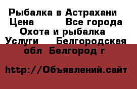 Рыбалка в Астрахани › Цена ­ 500 - Все города Охота и рыбалка » Услуги   . Белгородская обл.,Белгород г.